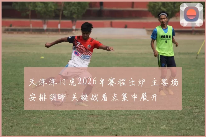 天津津门虎2026年赛程出炉 主客场安排明晰 关键战看点集中展开