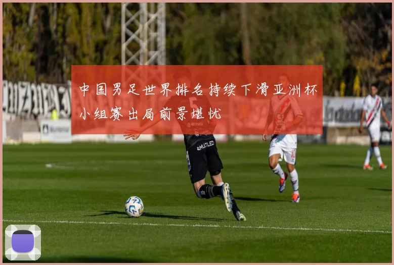 中国男足世界排名持续下滑亚洲杯小组赛出局前景堪忧