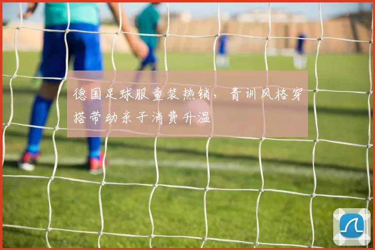 德国足球服童装热销，青训风格穿搭带动亲子消费升温