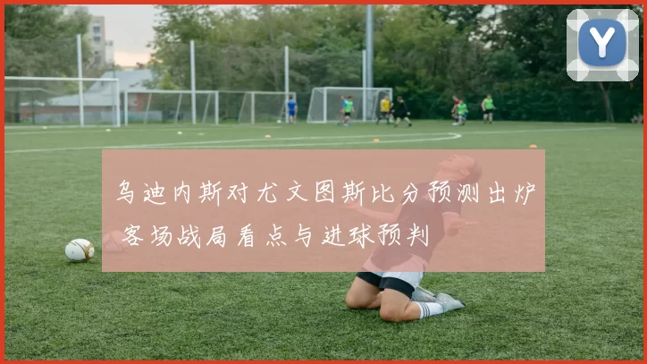 乌迪内斯对尤文图斯比分预测出炉 客场战局看点与进球预判