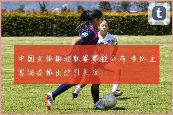 中国女排排超联赛赛程公布 多队主客场安排出炉引关注