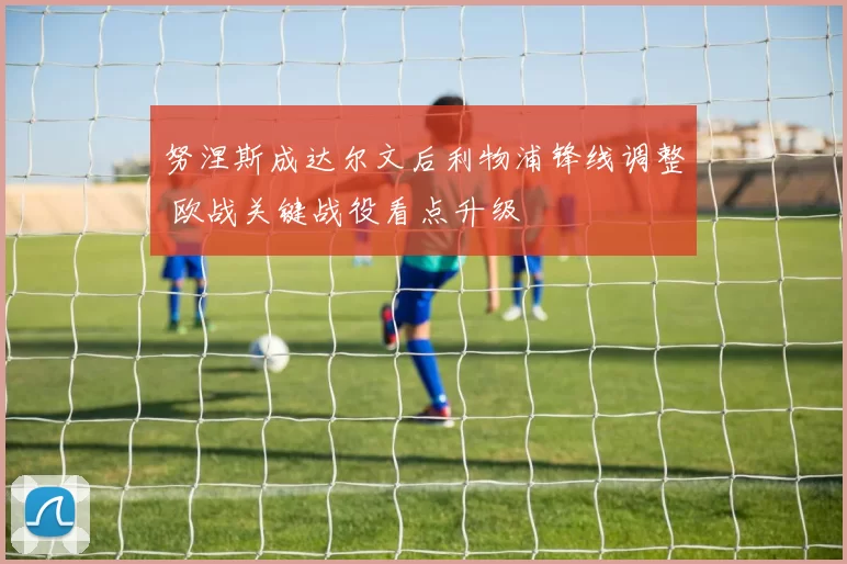 努涅斯成达尔文后利物浦锋线调整 欧战关键战役看点升级