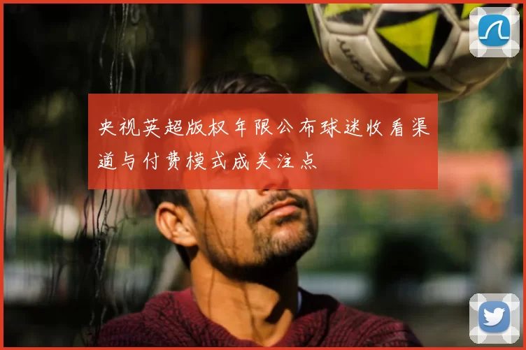 央视英超版权年限公布球迷收看渠道与付费模式成关注点