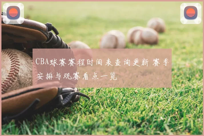 CBA球赛赛程时间表查询更新 赛季安排与观赛看点一览