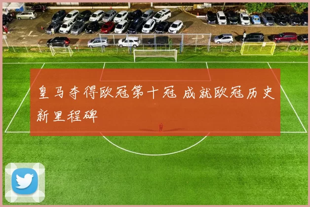 皇马夺得欧冠第十冠 成就欧冠历史新里程碑