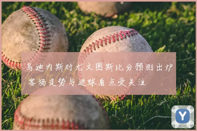乌迪内斯对尤文图斯比分预测出炉 客场走势与进球看点受关注