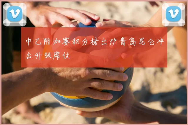 中乙附加赛积分榜出炉青岛昆仑冲击升级席位