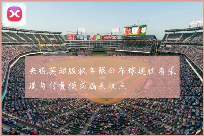 央视英超版权年限公布球迷收看渠道与付费模式成关注点