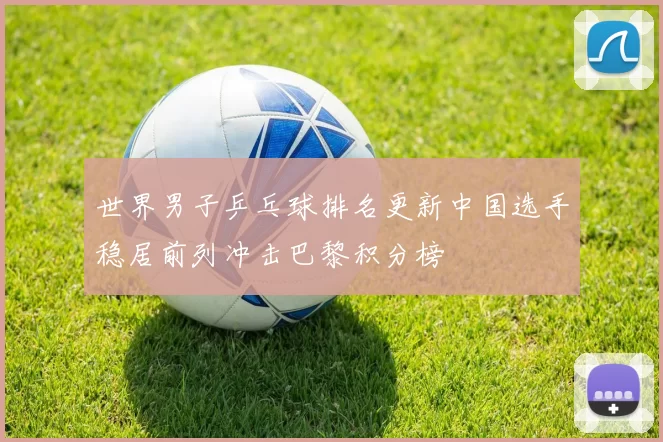 世界男子乒乓球排名更新中国选手稳居前列冲击巴黎积分榜