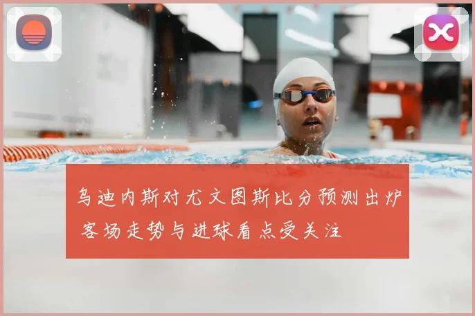 乌迪内斯对尤文图斯比分预测出炉 客场走势与进球看点受关注