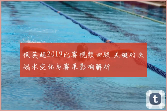 侯英超2019比赛视频回顾 关键对决战术变化与赛果影响解析