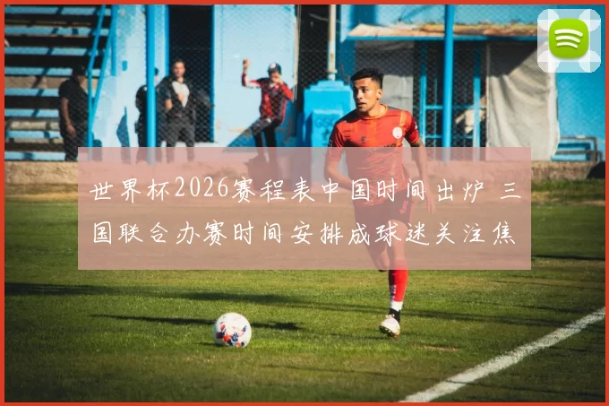 世界杯2026赛程表中国时间出炉 三国联合办赛时间安排成球迷关注焦点